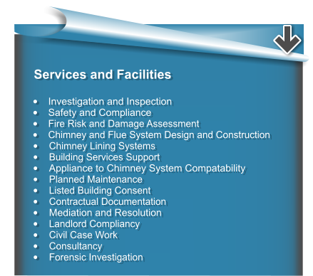 Services and Facilities  •	Investigation and Inspection •	Safety and Compliance •	Fire Risk and Damage Assessment •	Chimney and Flue System Design and Construction •	Chimney Lining Systems •	Building Services Support •	Appliance to Chimney System Compatability •	Planned Maintenance •	Listed Building Consent •	Contractual Documentation •	Mediation and Resolution •	Landlord Compliancy •	Civil Case Work •	Consultancy •	Forensic Investigation